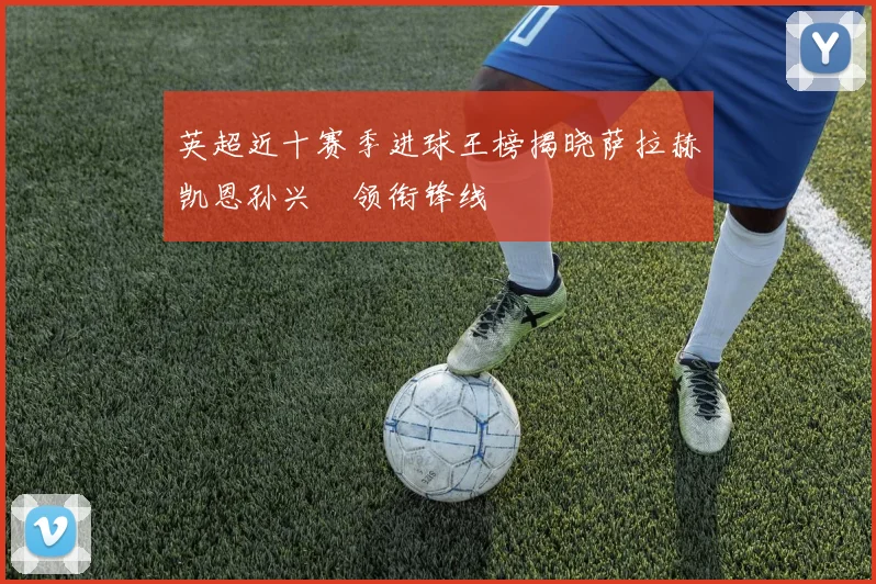 英超近十赛季进球王榜揭晓萨拉赫凯恩孙兴慜领衔锋线