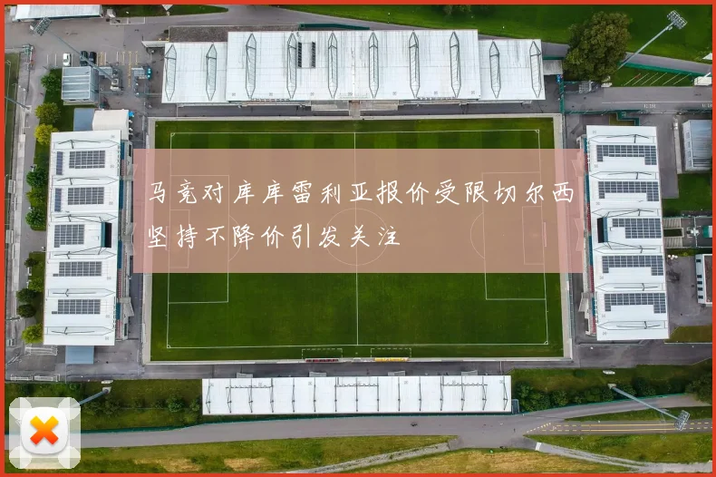 马竞对库库雷利亚报价受限切尔西坚持不降价引发关注