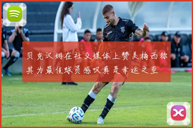 贝克汉姆在社交媒体上赞美梅西称其为最佳球员感叹真是幸运之至