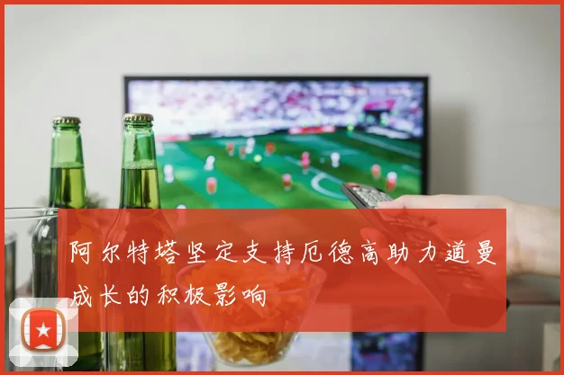 阿尔特塔坚定支持厄德高助力道曼成长的积极影响