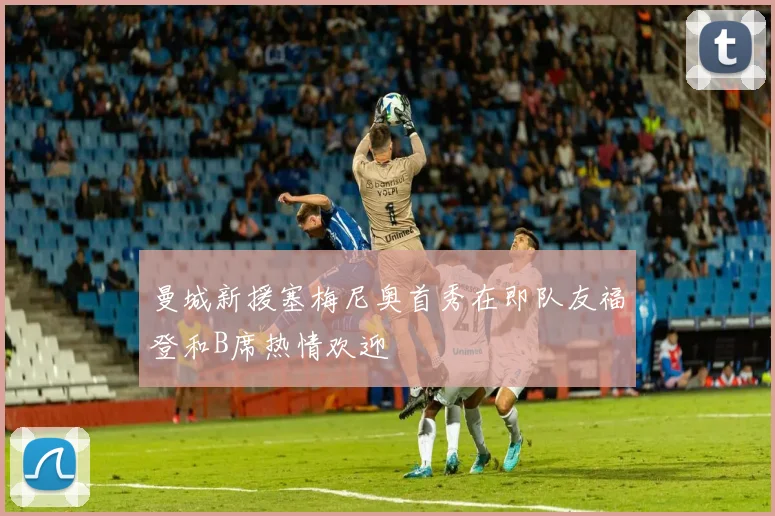 曼城新援塞梅尼奥首秀在即队友福登和B席热情欢迎