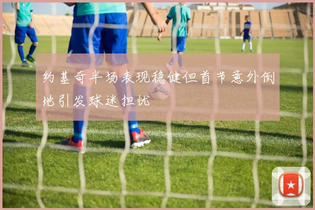 约基奇半场表现稳健但首节意外倒地引发球迷担忧