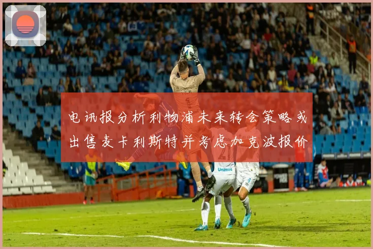 电讯报分析利物浦未来转会策略或出售麦卡利斯特并考虑加克波报价