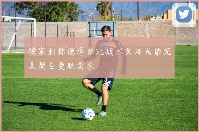 德塞利称德泽尔比战术灵活或能完美契合曼联需求