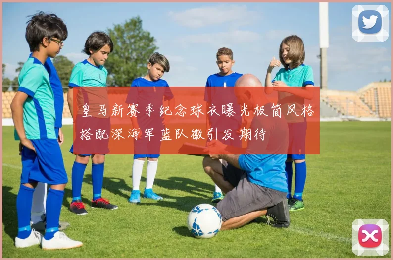 皇马新赛季纪念球衣曝光极简风格搭配深海军蓝队徽引发期待