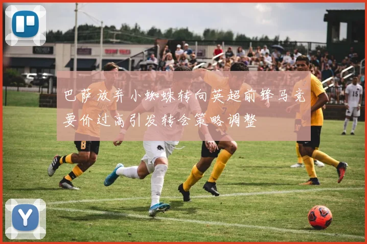 巴萨放弃小蜘蛛转向英超前锋马竞要价过高引发转会策略调整
