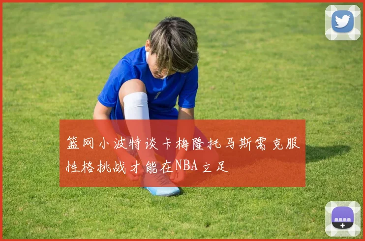 篮网小波特谈卡梅隆托马斯需克服性格挑战才能在NBA立足
